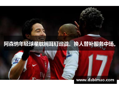 阿森纳年轻球星耽搁耳钉迎战，换人替补服务中场。